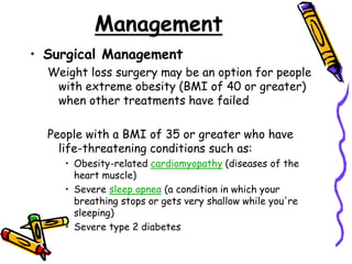 Management
• Surgical Management
Weight loss surgery may be an option for people
with extreme obesity (BMI of 40 or greater)
when other treatments have failed
People with a BMI of 35 or greater who have
life-threatening conditions such as:
• Obesity-related cardiomyopathy (diseases of the
heart muscle)
• Severe sleep apnea (a condition in which your
breathing stops or gets very shallow while you're
sleeping)
• Severe type 2 diabetes
 