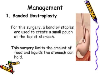 Management
1. Banded Gastroplasty
For this surgery, a band or staples
are used to create a small pouch
at the top of stomach.
This surgery limits the amount of
food and liquids the stomach can
hold.
 