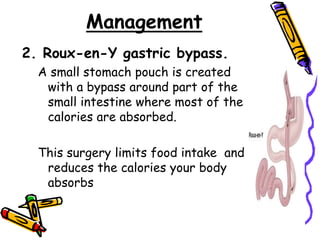 Management
2. Roux-en-Y gastric bypass.
A small stomach pouch is created
with a bypass around part of the
small intestine where most of the
calories are absorbed.
This surgery limits food intake and
reduces the calories your body
absorbs
 