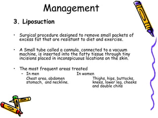 Management
3. Liposuction
• Surgical procedure designed to remove small packets of
excess fat that are resistant to diet and exercise.
• A Small tube called a cannula, connected to a vacuum
machine, is inserted into the fatty tissue through tiny
incisions placed in inconspicuous locations on the skin.
• The most frequent areas treated
– In men In women
Chest area, abdomen Thighs, hips, buttocks,
stomach, and neckline. knees, lower leg, cheeks
and double chins
 