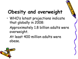 Obesity and overweight
• WHO’s latest projections indicate
that globally in 2008:
Approximately 1.8 billion adults were
overweight.
At least 400 million adults were
obese.
 