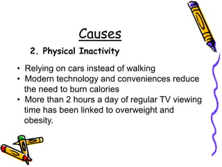 Causes
2. Physical Inactivity
• Relying on cars instead of walking
• Modern technology and conveniences reduce
the need to burn calories
• More than 2 hours a day of regular TV viewing
time has been linked to overweight and
obesity.
 