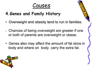 Causes
4.Genes and Family History
• Overweight and obesity tend to run in families.
• Chances of being overweight are greater if one
or both of parents are overweight or obese.
• Genes also may affect the amount of fat store in
body and where on body carry the extra fat.
 