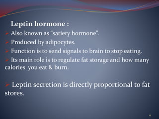 Leptin hormone :
 Also known as “satiety hormone”.
 Produced by adipocytes.
 Function is to send signals to brain to stop eating.
 Its main role is to regulate fat storage and how many
calories you eat & burn.
 Leptin secretion is directly proportional to fat
stores.
12
 