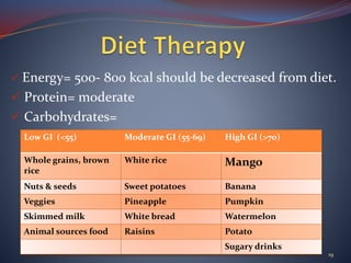  Energy= 500- 800 kcal should be decreased from diet.
 Protein= moderate
 Carbohydrates=
19
Low GI (<55) Moderate GI (55-69) High GI (>70)
Whole grains, brown
rice
White rice Mango
Nuts & seeds Sweet potatoes Banana
Veggies Pineapple Pumpkin
Skimmed milk White bread Watermelon
Animal sources food Raisins Potato
Sugary drinks
 