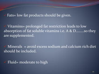  Fats= low fat products should be given.
 Vitamins= prolonged fat restriction leads to low
absorption of fat soluble vitamins i.e. A & D………so they
are supplemented.
 Minerals = avoid excess sodium and calcium rich diet
should be included.
 Fluid= moderate to high
20
 