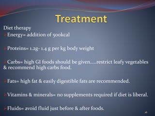 Diet therapy
Energy= addition of 500kcal
Proteins= 1.2g- 1.4 g per kg body weight
Carbs= high GI foods should be given…..restrict leafy vegetables
& recommend high carbs food.
Fats= high fat & easily digestible fats are recommended.
Vitamins & minerals= no supplements required if diet is liberal.
Fluids= avoid fluid just before & after foods.
26
 