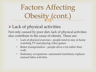 
Lack of physical activities
Not only caused by poor diet, lack of physical activities
also contribute to the cause of obesity. These are:
• Lack of physical exercises - people tend to stay at home
watching TV and playing video games
• Better transportation – people drive a lot rather than
walk
• Sedentary occupations- automated machinery replaces
manual labor activities
Factors Affecting
Obesity (cont.)
 