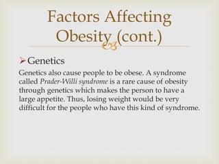 
Genetics
Genetics also cause people to be obese. A syndrome
called Prader-Willi syndrome is a rare cause of obesity
through genetics which makes the person to have a
large appetite. Thus, losing weight would be very
difficult for the people who have this kind of syndrome.
Factors Affecting
Obesity (cont.)
 