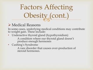
 Medical Reasons
In some cases, underlying medical conditions may contribute
to weight gain. These include:
• Underactive thyroid gland (hypothyroidism)
A condition where our thyroid gland doesn’t
produce enough hormones
• Cushing’s Syndrome
A rare disorder that causes over-production of
steroid hormones.
Factors Affecting
Obesity (cont.)
 