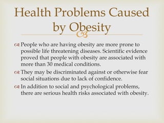 
 People who are having obesity are more prone to
possible life threatening diseases. Scientific evidence
proved that people with obesity are associated with
more than 30 medical conditions.
 They may be discriminated against or otherwise fear
social situations due to lack of confidence.
 In addition to social and psychological problems,
there are serious health risks associated with obesity.
Health Problems Caused
by Obesity
 