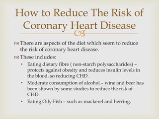 
 There are aspects of the diet which seem to reduce
the risk of coronary heart disease.
 These includes:
• Eating dietary fibre ( non-starch polysaccharides) –
protects against obesity and reduces insulin levels in
the blood, so reducing CHD.
• Moderate consumption of alcohol – wine and beer has
been shown by some studies to reduce the risk of
CHD.
• Eating Oily Fish – such as mackerel and herring.
How to Reduce The Risk of
Coronary Heart Disease
 