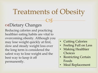 
Dietary Changes
Reducing calories and practicing
healthier eating habits are vital to
overcoming obesity. Although you
may lose weight quickly at first,
slow and steady weight loss over
the long term is considered the
safest way to lose weight and the
best way to keep it off
permanently.
Treatments of Obesity
• Cutting Calories
• Feeling Full on Less
• Making Healthier
Choices
• Restricting Certain
Foods
• Meal Replacement
 