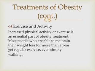 
Exercise and Activity
Increased physical activity or exercise is
an essential part of obesity treatment.
Most people who are able to maintain
their weight loss for more than a year
get regular exercise, even simply
walking.
Treatments of Obesity
(cont.)
 