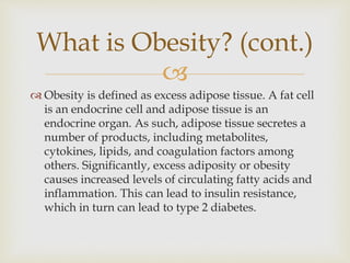 
 Obesity is defined as excess adipose tissue. A fat cell
is an endocrine cell and adipose tissue is an
endocrine organ. As such, adipose tissue secretes a
number of products, including metabolites,
cytokines, lipids, and coagulation factors among
others. Significantly, excess adiposity or obesity
causes increased levels of circulating fatty acids and
inflammation. This can lead to insulin resistance,
which in turn can lead to type 2 diabetes.
What is Obesity? (cont.)
 
