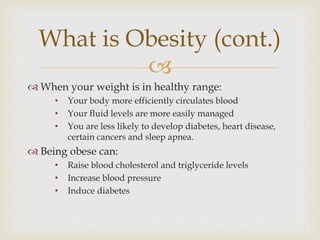 
 When your weight is in healthy range:
• Your body more efficiently circulates blood
• Your fluid levels are more easily managed
• You are less likely to develop diabetes, heart disease,
certain cancers and sleep apnea.
 Being obese can:
• Raise blood cholesterol and triglyceride levels
• Increase blood pressure
• Induce diabetes
What is Obesity (cont.)
 