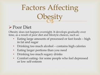 
Poor Diet
Obesity does not happen overnight. It develops gradually over
time, as a result of poor diet and lifestyle choices, such as:
• Eating large amounts of processed or fast foods – high
in fat and sugar
• Drinking too much alcohol – contains high calories
• Eating larger portions than you need
• Drinking too much sugary drinks
• Comfort eating- for some people who feel depressed
or low self-esteem
Factors Affecting
Obesity
 