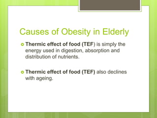 Causes of Obesity in Elderly
 Thermic effect of food (TEF) is simply the
energy used in digestion, absorption and
distribution of nutrients.
 Thermic effect of food (TEF) also declines
with ageing.
 