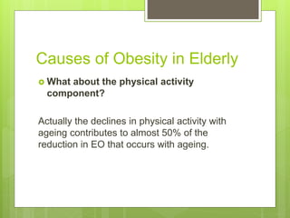Causes of Obesity in Elderly
 What about the physical activity
component?
Actually the declines in physical activity with
ageing contributes to almost 50% of the
reduction in EO that occurs with ageing.
 