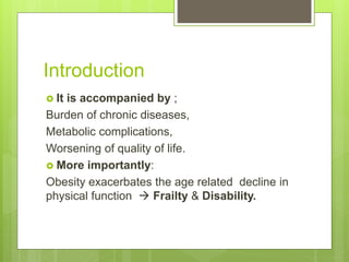 Introduction
 It is accompanied by ;
Burden of chronic diseases,
Metabolic complications,
Worsening of quality of life.
 More importantly:
Obesity exacerbates the age related decline in
physical function  Frailty & Disability.
 