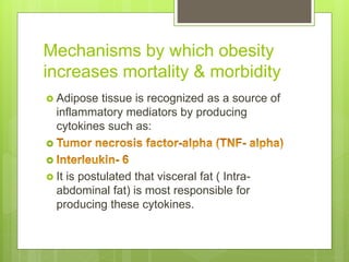 Mechanisms by which obesity
increases mortality & morbidity
 Adipose tissue is recognized as a source of
inflammatory mediators by producing
cytokines such as:


 It is postulated that visceral fat ( Intra-
abdominal fat) is most responsible for
producing these cytokines.
 