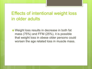 Effects of intentional weight loss
in older adults
 Weight loss results in decrease in both fat
mass (75%) and FFM (25%), it is possible
that weight loss in obese older persons could
worsen the age related loss in muscle mass.
 