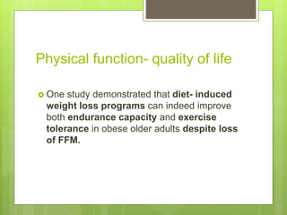 Physical function- quality of life
 One study demonstrated that diet- induced
weight loss programs can indeed improve
both endurance capacity and exercise
tolerance in obese older adults despite loss
of FFM.
 
