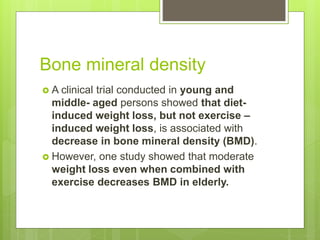 Bone mineral density
 A clinical trial conducted in young and
middle- aged persons showed that diet-
induced weight loss, but not exercise –
induced weight loss, is associated with
decrease in bone mineral density (BMD).
 However, one study showed that moderate
weight loss even when combined with
exercise decreases BMD in elderly.
 