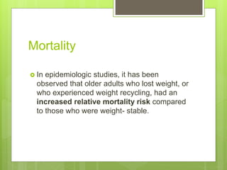 Mortality
 In epidemiologic studies, it has been
observed that older adults who lost weight, or
who experienced weight recycling, had an
increased relative mortality risk compared
to those who were weight- stable.
 
