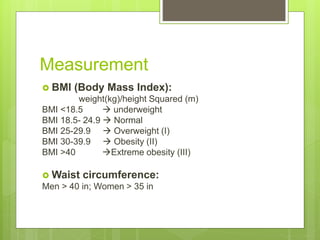 Measurement
 BMI (Body Mass Index):
weight(kg)/height Squared (m)
BMI <18.5  underweight
BMI 18.5- 24.9  Normal
BMI 25-29.9  Overweight (I)
BMI 30-39.9  Obesity (II)
BMI >40 Extreme obesity (III)
 Waist circumference:
Men > 40 in; Women > 35 in
 