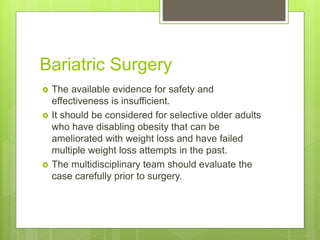 Bariatric Surgery
 The available evidence for safety and
effectiveness is insufficient.
 It should be considered for selective older adults
who have disabling obesity that can be
ameliorated with weight loss and have failed
multiple weight loss attempts in the past.
 The multidisciplinary team should evaluate the
case carefully prior to surgery.
 