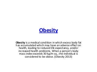 Obesity
Obesity is a medical condition in which excess body fat
has accumulated which may have an adverse effect on
health, leading to reduced life expectancy, and/or
increased health problems. When a person’s body
mass index exceeds 30 kg/m sq., the individual is
considered to be obese. (Obesity 2013)

 