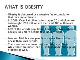    Obesity is abnormal or excessive fat accumulation
    that may impair health.
   In 2008. Over 1.4 billion adults ages 20 and older are
    overweight. 200 million are men and 300 million are
    women.
   65% of the worlds population live in countries where
    obesity kills more people than underweight.

   Low and Middle class people are more likely to be
    obese than rich people.
   There are more women than men who are obese.
    While there are more than 40 million under the age of
    5 obese as well.
 