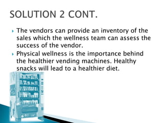    The vendors can provide an inventory of the
    sales which the wellness team can assess the
    success of the vendor.
   Physical wellness is the importance behind
    the healthier vending machines. Healthy
    snacks will lead to a healthier diet.
 