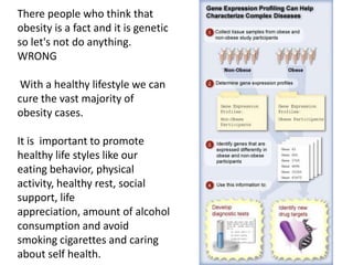 There people who think that
obesity is a fact and it is genetic
so let's not do anything.
WRONG

With a healthy lifestyle we can
cure the vast majority of
obesity cases.
It is important to promote
healthy life styles like our
eating behavior, physical
activity, healthy rest, social
support, life
appreciation, amount of alcohol
consumption and avoid
smoking cigarettes and caring
about self health.

 
