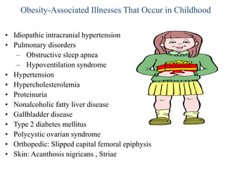 Obesity-Associated Illnesses That Occur in Childhood
• Idiopathic intracranial hypertension
• Pulmonary disorders
– Obstructive sleep apnea
– Hypoventilation syndrome
• Hypertension
• Hypercholesterolemia
• Proteinuria
• Nonalcoholic fatty liver disease
• Gallbladder disease
• Type 2 diabetes mellitus
• Polycystic ovarian syndrome
• Orthopedic: Slipped capital femoral epiphysis
• Skin: Acanthosis nigricans , Striae

 