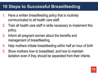 10 Steps to Successful Breastfeeding
1. Have a written breastfeeding policy that is routinely
communicated to all health care staff.
2. Train all health care staff in skills necessary to implement this
policy.
3. Inform all pregnant women about the benefits and
management of breastfeeding.
4. Help mothers initiate breastfeeding within half an hour of birth
5. Show mothers how to breastfeed, and how to maintain
lactation even if they should be separated from their infants.
 