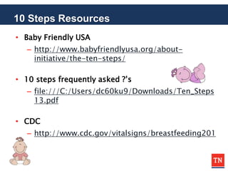 10 Steps Resources
• Baby Friendly USA
– http://www.babyfriendlyusa.org/about-
initiative/the-ten-steps/
• 10 steps frequently asked ?’s
– file:///C:/Users/dc60ku9/Downloads/Ten_Steps
13.pdf
• CDC
– http://www.cdc.gov/vitalsigns/breastfeeding201
 