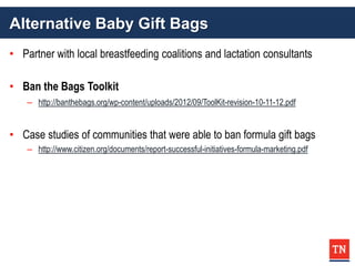 Alternative Baby Gift Bags
• Partner with local breastfeeding coalitions and lactation consultants
• Ban the Bags Toolkit
– http://banthebags.org/wp-content/uploads/2012/09/ToolKit-revision-10-11-12.pdf
• Case studies of communities that were able to ban formula gift bags
– http://www.citizen.org/documents/report-successful-initiatives-formula-marketing.pdf
 