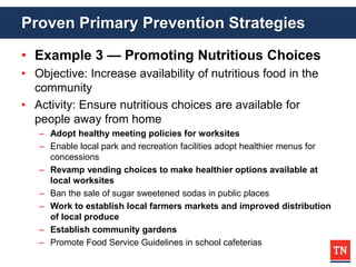 Proven Primary Prevention Strategies
• Example 3 — Promoting Nutritious Choices
• Objective: Increase availability of nutritious food in the
community
• Activity: Ensure nutritious choices are available for
people away from home
– Adopt healthy meeting policies for worksites
– Enable local park and recreation facilities adopt healthier menus for
concessions
– Revamp vending choices to make healthier options available at
local worksites
– Ban the sale of sugar sweetened sodas in public places
– Work to establish local farmers markets and improved distribution
of local produce
– Establish community gardens
– Promote Food Service Guidelines in school cafeterias
 
