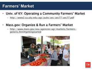 Farmers’ Market
• Univ. of KY: Operating a Community Farmers’ Market
– http://www2.ca.uky.edu/agc/pubs/aec/aec77/aec77.pdf
• Mass.gov: Organize & Run a Farmers’ Market
– http://www.mass.gov/eea/agencies/agr/markets/farmers-
generic.html#gettingstarted
 