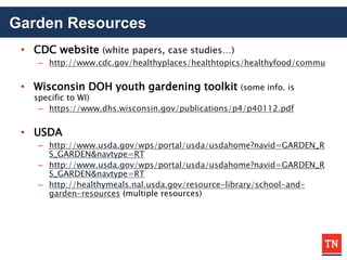 Garden Resources
• CDC website (white papers, case studies…)
– http://www.cdc.gov/healthyplaces/healthtopics/healthyfood/commu
• Wisconsin DOH youth gardening toolkit (some info. is
specific to WI)
– https://www.dhs.wisconsin.gov/publications/p4/p40112.pdf
• USDA
– http://www.usda.gov/wps/portal/usda/usdahome?navid=GARDEN_R
S_GARDEN&navtype=RT
– http://www.usda.gov/wps/portal/usda/usdahome?navid=GARDEN_R
S_GARDEN&navtype=RT
– http://healthymeals.nal.usda.gov/resource-library/school-and-
garden-resources (multiple resources)
 