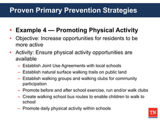 Proven Primary Prevention Strategies
• Example 4 — Promoting Physical Activity
• Objective: Increase opportunities for residents to be
more active
• Activity: Ensure physical activity opportunities are
available
– Establish Joint Use Agreements with local schools
– Establish natural surface walking trails on public land
– Establish walking groups and walking clubs for community
participation
– Promote before and after school exercise, run and/or walk clubs
– Create walking school bus routes to enable children to walk to
school
– Promote daily physical activity within schools
 