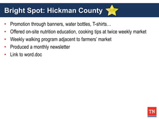 Bright Spot: Hickman County
• Promotion through banners, water bottles, T-shirts…
• Offered on-site nutrition education, cooking tips at twice weekly market
• Weekly walking program adjacent to farmers’ market
• Produced a monthly newsletter
• Link to word.doc
 