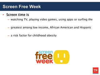 Screen Free Week
• Screen time is
– watching TV, playing video games, using apps or surfing the
– greatest among low income, African American and Hispanic
– a risk factor for childhood obesity
 
