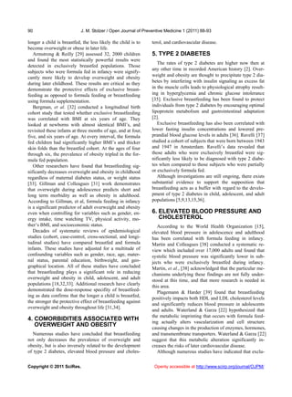 90                          J. M. Stolzer / Open Journal of Preventive Medicine 1 (2011) 88-93

longer a child is breastfed, the less likely the child is to    terol, and cardiovascular disease.
become overweight or obese in later life.
   Armstrong & Reilly [29] assessed 32, 2000 children           5. TYPE 2 DIABETES
and found the most statistically powerful results were
                                                                   The rates of type 2 diabetes are higher now then at
detected in exclusively breastfed populations. Those
                                                                any other time in recorded American history [2]. Over-
subjects who were formula fed in infancy were signify-
                                                                weight and obesity are thought to precipitate type 2 dia-
cantly more likely to develop overweight and obesity
during later childhood. These results are critical as they      betes by interfering with insulin signaling as excess fat
demonstrate the protective effects of exclusive breast-         in the muscle cells leads to physiological atrophy result-
feeding as opposed to formula feeding or breastfeeding          ing in hyperglycemia and chronic glucose intolerance
using formula supplementation.                                  [35]. Exclusive breastfeeding has been found to protect
   Bergman, et al. [32] conducted a longitudinal birth          individuals from type 2 diabetes by encouraging optimal
cohort study that tested whether exclusive breastfeeding        lipoprotein metabolism and gastrointestinal adaptation
was correlated with BMI at six years of age. They               [2].
looked at newborns with almost identical BMI’s, and                Exclusive breastfeeding has also been correlated with
revisited these infants at three months of age, and at four,    lower fasting insulin concentrations and lowered pre-
five, and six years of age. At every interval, the formula      prandial blood glucose levels in adults [36]. Ravelli [37]
fed children had significantly higher BMI’s and thicker         studied a cohort of subjects that were born between 1943
skin folds than the breastfed cohort. At the ages of four       and 1947 in Amsterdam. Ravelli’s data revealed that
through six, the prevalence of obesity tripled in the for-      those adults who were exclusively breastfed were sig-
mula fed population.                                            nificantly less likely to be diagnosed with type 2 diabe-
   Other researchers have found that breastfeeding sig-         tes when compared to those subjects who were partially
nificantly decreases overweight and obesity in childhood        or exclusively formula fed.
regardless of maternal diabetes status, or weight status           Although investigations are still ongoing, there exists
[33]. Gillman and Colleagues [31] work demonstrates             substantial evidence to support the supposition that
that overweight during adolescence predicts short and           breastfeeding acts as a buffer with regard to the develo-
long term morbidity as well as obesity in adulthood.            pment of type 2 diabetes in child, adolescent, and adult
According to Gillman, et al, formula feeding in infancy         populations [5,9,13,15,36].
is a significant predictor of adult overweight and obesity
even when controlling for variables such as gender, en-         6. ELEVATED BLOOD PRESSURE AND
ergy intake, time watching TV, physical activity, mo-              CHOLESTEROL
ther’s BMI, and socioeconomic status.                              According to the World Health Organization [15],
   Decades of systematic reviews of epidemiological             elevated blood pressure in adolescence and adulthood
studies (cohort, case-control, cross-sectional, and longi-      has been correlated with formula feeding in infancy.
tudinal studies) have compared breastfed and formula            Martin and Colleagues [38] conducted a systematic re-
infants. These studies have adjusted for a multitude of         view which included over 17,000 adults and found that
confounding variables such as gender, race, age, mater-         systolic blood pressure was significantly lower in sub-
nal status, parental education, birthweight, and geo-           jects who were exclusively breastfed during infancy.
graphical location. All of these studies have concluded         Martin, et al., [38] acknowledged that the particular me-
that breastfeeding plays a significant role in reducing         chanisms underlying these findings are not fully under-
overweight and obesity in child, adolescent, and adult          stood at this time, and that more research is needed in
populations [18,32,33]. Additional research have clearly
                                                                this area.
demonstrated the dose-response specifity of breastfeed-
                                                                   Plagemann & Harder [39] found that breastfeeding
ing as data confirms that the longer a child is breastfed,
                                                                positively impacts both HDL and LDL cholesterol levels
the stronger the protective effect of breastfeeding against
                                                                and significantly reduces blood pressure in adolescents
overweight and obesity throughout life [31,34].
                                                                and adults. Waterland & Garza [22] hypothesized that
                                                                the metabolic imprinting that occurs with formula feed-
4. COMORBIDITIES ASSOCIATED WITH                                ing actually alters vascularization and cell structure
   OVERWEIGHT AND OBESITY                                       causing changes in the production of enzymes, hormones,
  Numerous studies have concluded that breastfeeding            and transmembrane transporters. Waterland & Garza [22]
not only decreases the prevalence of overweight and             suggest that this metabolic alteration significantly in-
obesity, but is also inversely related to the development       creases the risks of later cardiovascular disease.
of type 2 diabetes, elevated blood pressure and choles-            Although numerous studies have indicated that exclu-


Copyright © 2011 SciRes.                                         Openly accessible at http://www.scirp.org/journal/OJPM/
 