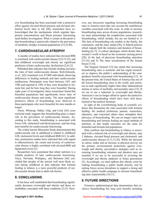 J. M. Stolzer / Open Journal of Preventive Medicine 1 (2011) 88-93                         91

sive breastfeeding has been associated with a protective        ever, any discussion regarding increasing breastfeeding
effect against elevated blood pressure and elevated cho-        rates in America must take into account the multifarious
lesterol levels later in life [40], researchers have ac-        variables associated with this issue. In order to increase
knowledged that the mechanisms which regulate lipo-             breastfeeding rates across diverse populations, research-
protein concentrations and blood pressure functioning           ers must acknowledge the complexities associated with
need further investigation. What is certain at this point is    breastfeeding, which include, but are not limited to 1)
that breastfeeding is statistically related to the prevention   The lack of breastfeeding role models in the family, the
of metabolic atrophy in human populations [15,25,40].           community, and the mass media [28]; 2) federal policies
                                                                which impede both the initiation and duration of breast-
7. CARDIOVASCULAR ATROPHY                                       feeding [6,17]; 3) culture ideologies which dictate that a
                                                                woman’s worth is based on her economic earning power
   A number of studies have indicated that elevated BMI
                                                                [28]; 4) the lack of physician breastfeeding education
is correlated with cardiovascular disease [5,9,15,35], and
                                                                [13,16] and 5) The mass sexualization of the female
that childhood overweight and obesity are significant
                                                                breast [7,16].
predictors of later cardiovascular, dysfunction [2,41,2].
                                                                   The Surgeon General [13] has stated that increasing
   Published data indicates that formula feeding increases
                                                                breastfeeding rates is essential, and has urged research-
the risks of later cardiovascular disease. Rich-Edwards,        ers to improve the public’s understanding of the com-
et al., [42] examined over 87,000 individuals observing         pendious benefits associated with breastfeeding [13]. At
differences in feeding methods and later cardiovascular         the present time, the United States of America has one of
malfunction. Participants were born between 1921 and            the lowest breastfeeding rates in the world, and contin-
1946 and reported in 1992 if they were breastfed or for-        ues to rank significantly higher than other industrialized
mula fed, and for how long they were breastfed. During          nations in terms of morbidity and mortality rates [15]. If
eight years of investigation, these researchers found that      we are to see a reduction in overweight and obesity,
breastfed populations had significantly lower rates of          American’s can no longer afford to ignore the protective
cardiovascular disease and stroke. The most significant         effects of breastfeeding which have been well docu-
protective effects of breastfeeding were observed in            mented in the medical literature.
those participants who were breastfed for nine months or           In light of the overwhelming body of scientific evi-
longer.                                                         dence that documents the risks associated with formula
   Owen, Whincup, Odoki, Gilg, and Cook [43] cross              feeding, the medical profession, parents, researchers,
sectional study suggests that breastfeeding plays a major       educators, and concerned others must strengthen their
role in the prevention of cardiovascular disease. Ac-           advocacy of breastfeeding. We can no longer claim that
cording to this study, breastfeeding is associated with         breastfeeding and formula feeding are equal methods of
lower LDL cholesterol and blood pressure, and has long          nutrition, or that health outcomes are the same for
term benefits for cardiovascular functioning.                   breastfed and formula fed populations.
   The widely known Muscatine Study demonstrated that              Data confirms that breastfeeding in infancy is associ-
cardiovascular risk in adulthood is related to childhood        ated with a reduced risk of overweight and obesity, type
LDL cholesterol levels and childhood BMI [41]. In addi-         2 diabetes, elevated blood pressure and cholesterol, and
tion, postmortem studies have indicated that with regard        cardiovascular disease [5,11,12,36]. While the decrease
to atherosclerosis, the extent and severity of cardiovas-       in caloric intake and an increase in physical activity are
cular disease is highly correlated with elevated BMI and        the primary environmental protections against over-
lipoprotein levels [2].                                         weight and obesity, preventative strategies such as in-
   Researchers have postulated that infant nutrition is a       creasing breastfeeding initiation and duration rates are
reliable predictor of later cardiovascular functioning.         essential if we are to be successful in reversing the
Tracy, Newman, Wattigney, and Berenson [44] con-                overweight and obesity epidemic in future generations
cluded that atrophy of the arterial wall most likely oc-        [5]. Accordingly, we must address this obesity crisis by
curs during childhood as data indicates that formula            making breastfeeding a public health priority, and by
feeding in infancy is a more powerful predictor of car-         uniting forces across disciplines to support a strong and
diovascular disease then is adult risk factors.                 effective public health campaign to increase breastfeed-
                                                                ing rates exponentially [10,11].
8. CONCLUSIONS
                                                                9. FUTURE DIRECTIONS
  It has been well established that breastfeeding signify-
cantly decreases overweight and obesity and those co-              Extensive epidemiological data demonstrates that ex-
morbidities associated with these conditions [5,15]. How-       clusive breastfeeding has long term benefits including


Copyright © 2011 SciRes.                                         Openly accessible at http://www.scirp.org/journal/OJPM/
 