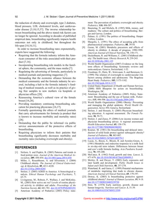 92                           J. M. Stolzer / Open Journal of Preventive Medicine 1 (2011) 88-93

the reduction of obesity and overweight, type 2 diabetes,               ment: The prevention of pediatric overweight and obesity.
blood pressure, LDL cholesterol levels, and cardiovas-                  Pediatrics, 110, 496-507.
                                                                 [6]    Baumslag, N. and Michels, B. (1995) Milk, money, and
cular disease [5,10,15,37]. The inverse relationship be-
                                                                        madness: The culture and politics of breastfeeding. Ber-
tween breastfeeding and the above stated risk factors can               gin and Garvey, London.
no longer be ignored. According to decades of published          [7]    Palmer, G. (1991) The politics of breastfeeding. Harper
empirical data, breastfeeding significantly impacts health              Collins, London.
outcomes not only in childhood, but throughout the               [8]    Margolis, L. (1991) The ethics of accepting gifts from
life-span [14,16,11].                                                   pharmaceutical companies. Pediatrics, 88, 39-54.
                                                                 [9]    Goran, M. (2001) Metabolic precursors and effects of
   In order to increase breastfeeding rates exponentially,              obesity in children: A decade of progress, 1990-1999.
experts have suggested the following:                                   American Journal of Clinical Nutrition, 73, 158-171.
 Requiring that the formula industry inform the Ame-            [10]   Deckelbaum, R. and Williams, C. (2001) Childhood obe-
    rican consumer of the risks associated with their pro-              sity: The health issue. Obesity Research, 9, 239-243.
    duct [7,16].                                                        doi:10.1038/oby.2001.125
                                                                 [11]   World Health Organization (2007) Evidence on the long
 Incorporating breastfeeding role models in the famil-
                                                                        term effects of breastfeeding: Systematic reviews and
    ial sphere, the community, and the mass media [7].                  meta-analyses. Geneva, Switzerland, 1-52.
 Regulating the advertising of formula, particularly in         [12]   Freedman, D., Dietz, W., Srinivasan, S. and Berenson, G.
    medical journals and parenting magazines [7].                       (1999) The relation of overweight to cardiovascular risk
 Demanding that the economic alliance between the                      factors among children and adolescents: The Bogalusa
    medical community and the formula industry be sev-                  Heart Study. Pediatrics, 103, 1175-1182.
                                                                        doi:10.1542/peds.103.6.1175
    ered, including a halt to the formula industry’s fund-       [13]   United States Department of Health and Human Services
    ing of medical research, as well as its practice of giv-            (2000) HHS Blueprint for action on breastfeeding.
    ing free samples to new mothers via hospitals or                    Washington, DC.
    physician offices [28].                                      [14]   American Academy of Pediatrics (2005) Policy State-
 Reassessing America’s cultural view of the female                     ment: Breastfeeding and the use of human milk. Pediat-
    breast [16,28].                                                     rics, 115, 496-506. doi:10.1542/peds.2004-2491
                                                                 [15]   World Health Organization (2000) Obesity: Preventing
 Providing mandatory continuing breastfeeding edu-
                                                                        and managing the global epidemic. World Health Or-
    cation for practicing physicians [16,17].                           ganization, Series 894, Geneva, Switzerland.
 Formally questioning the ethics of medical journals            [16]   Stolzer, J. and Hossain, S. (2005) Physician breastfeed-
    that carry advertisements for formula (a product that               ing education: A regional assessment. The Female Pa-
    is known to increase morbidity and mortality rates)                 tient, 30, 59-71.
    [28].                                                        [17]   Stolzer, J. and Zeece, P. (2006) Low income women and
                                                                        physician breastfeeding advice: A regional assessment.
 Demanding that the public be informed via public
                                                                        Health Education Journal, 65, 158-176.
    service announcements of the protective effects of                  doi:10.1177/001789690606500203
    breastfeeding.                                               [18]   Kramer, M. (1981) Do breastfeeding and delayed intro-
 Requiring physicians to inform their patients that                    duction of solid foods protect against subsequent obesity?
    breastfeeding significantly decreases morbidity and                 Journal of Pediatrics, 98, 883-887.
    mortality rates (including overweight and obesity).                 doi:10.1016/S0022-3476(81)80579-3
                                                                 [19]   Lucas, A., Boyes, S., Bloom, R. and Aynsley-Green, A.
                                                                        (1981) Metabolic and endocrine responses to a milk feed
                                                                        in six-day-old term infants: Differences between breast
REFERENCES                                                              and cow’s milk formula feeding. Acta Paediatra Scandi-
[1]   Neilsen, S. and Popkin, B. (2003) Patterns and trends in          vica, 70, 195-200.
      food portion sizes. Journal of the American Medical As-    [20]   McCance, R. (1962) Food, growth and time. Lancet, 2,
      sociation, 289, 450-454. doi:10.1001/jama.289.4.450               671-676. doi:10.1016/S0140-6736(62)90499-3
[2]   Miller, J., Rosenbloom, A. and Silverstein, J. (2004)      [21]   Morley, R. and Dwyer, T. (2002) Early exposures and
      Childhood obesity. The Journal of Clinical Endocrinol-            later health and development. Public Health Issues in
      ogy & Metabolism, 89, 4211-4220.                                  Infant and Child Nutrition, 48, 257-278.
      doi:10.1210/jc.2004-0284                                   [22]   Waterland, R. and Garza, C. (1999) Potential mechanisms
[3]   Stolzer, J. (2005) ADHD in America: A bioecological a-            of metabolic imprinting that leads to chronic disease.
      nalysis. Ethical Human Psychology and Psychiatry, 7,              American Journal of Clinical Nutrition, 69, 179-197.
      65-75.                                                     [23]   Dewey, K. (2003) Is breastfeeding protective against
[4]   Livingstone, M., Robson, P., Wallace, J. and McKinley,            childhood obesity? Journal of Human Lactation, 19, 9-18.
      M., (2003) How active are we? Levels of routine physic-           doi:10.1177/0890334402239730
      cal activity in children and adults. Proceedings of the    [24]   Stini, W. (1978) Early nutrition, growth, disease and
      Nutrition Society, 62, 681-701. doi:10.1079/PNS2003291            human longevity. Nutrition and Cancer, 1, 31-39.
[5]   American Academy of Pediatrics (2003) Policy state-               doi:10.1080/01635587809513599


Copyright © 2011 SciRes.                                          Openly accessible at http://www.scirp.org/journal/OJPM/
 