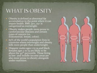  Obesity is defined as abnormal fat
  accumulation to the point where it can
  impair health. BMI: 30+, 25+ is
  categorized as overweight.
 Obesity makes people more prone to
  cardiovascular diseases and certain
  types of cancers (ex.
  Endometrial, breast, colon).
 65% of the world’s population lives in
  countries where overweight and obesity
  kills more people than underweight.
 Hispanic males ages 2 to 19 and black
  females ages 2 to 19 are likely to be
  above the 95th percentile. Those living
  in low- and middle-income areas are
  also more prone to obesity alongside
  under-nutrition.
 