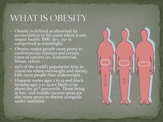  Obesity is defined as abnormal fat
  accumulation to the point where it can
  impair health. BMI: 30+, 25+ is
  categorized as overweight.
 Obesity makes people more prone to
  cardiovascular diseases and certain
  types of cancers (ex. Endometrial,
  breast, colon).
 65% of the world’s population lives in
  countries where overweight and obesity
  kills more people than underweight.
 Hispanic males ages 2 to 19 and black
  females ages 2 to 19 are likely to be
  above the 95th percentile. Those living
  in low- and middle-income areas are
  also more prone to obesity alongside
  under-nutrition.
 